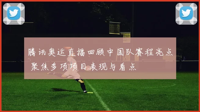 腾讯奥运直播回顾中国队赛程亮点 聚焦多项项目表现与看点