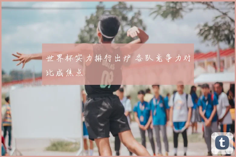 世界杯实力排行出炉 各队竞争力对比成焦点