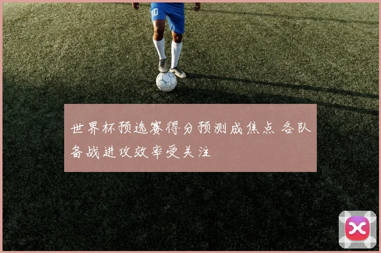 世界杯预选赛得分预测成焦点 各队备战进攻效率受关注