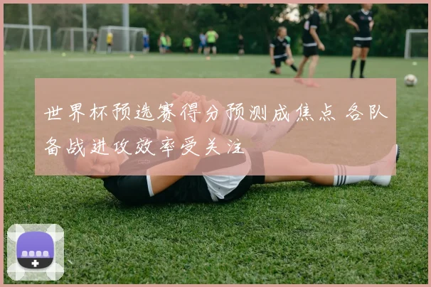 世界杯预选赛得分预测成焦点 各队备战进攻效率受关注