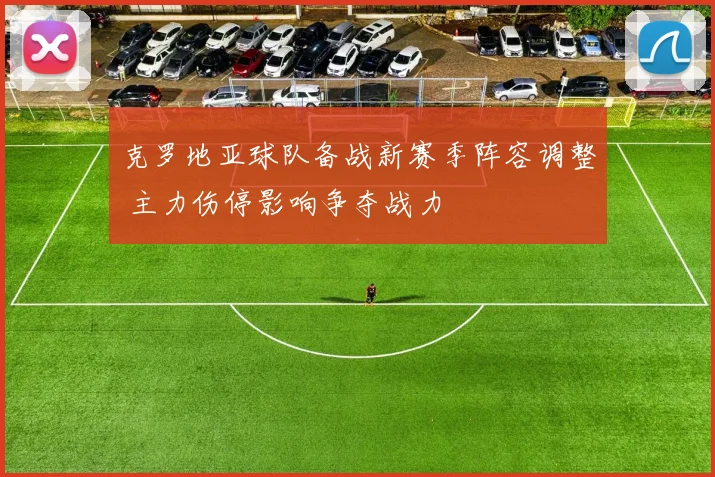 克罗地亚球队备战新赛季阵容调整 主力伤停影响争夺战力